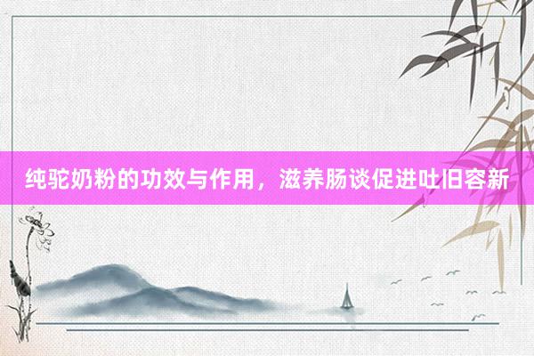 纯驼奶粉的功效与作用，滋养肠谈促进吐旧容新