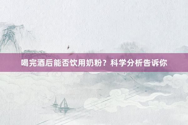 喝完酒后能否饮用奶粉？科学分析告诉你