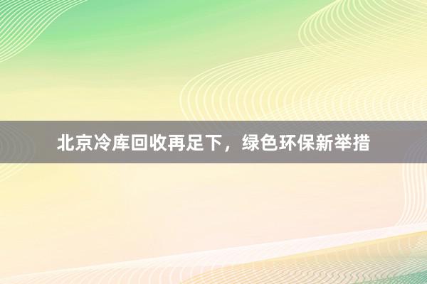 北京冷库回收再足下，绿色环保新举措