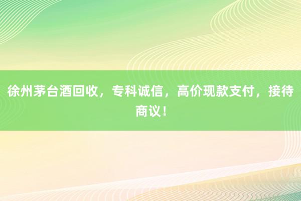 徐州茅台酒回收，专科诚信，高价现款支付，接待商议！