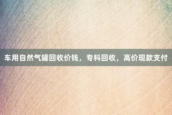 车用自然气罐回收价钱，专科回收，高价现款支付