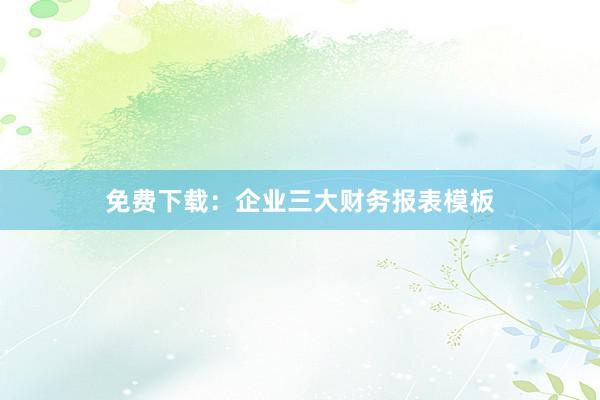 免费下载：企业三大财务报表模板