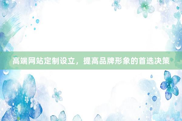 高端网站定制设立，提高品牌形象的首选决策