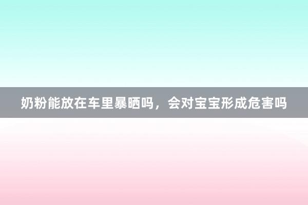 奶粉能放在车里暴晒吗，会对宝宝形成危害吗