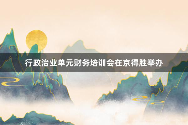 行政治业单元财务培训会在京得胜举办