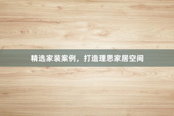 精选家装案例，打造理思家居空间