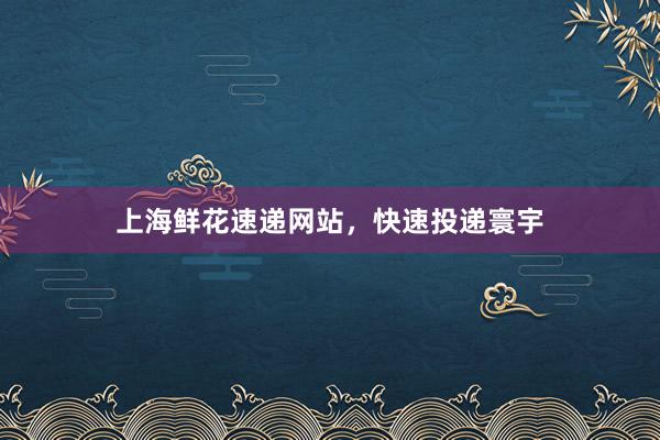 上海鲜花速递网站，快速投递寰宇