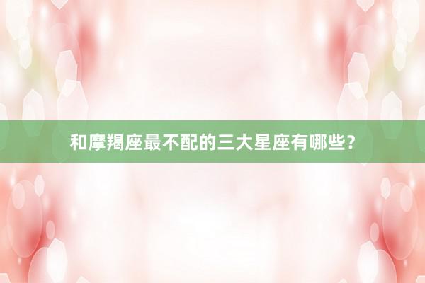 和摩羯座最不配的三大星座有哪些？