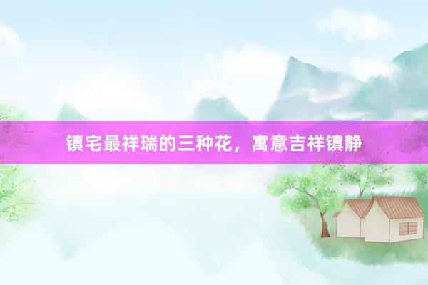 镇宅最祥瑞的三种花，寓意吉祥镇静